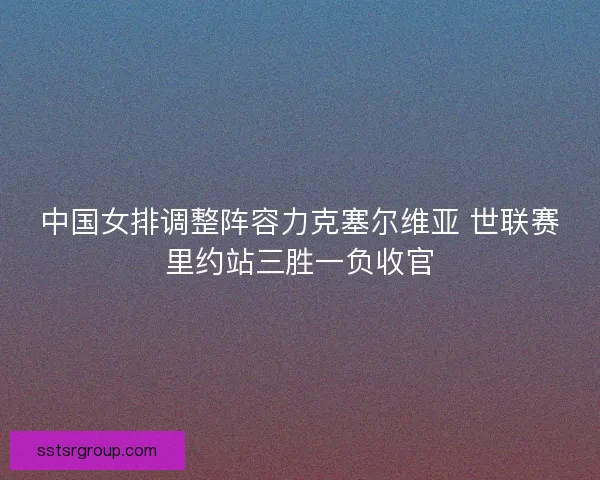 中国女排调整阵容力克塞尔维亚 世联赛里约站三胜一负收官 中国女排调整阵容力克塞尔维亚 世联赛里约站三胜一负收官