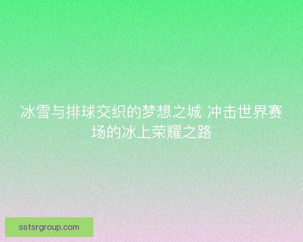 冰雪与排球交织的梦想之城 冲击世界赛场的冰上荣耀之路