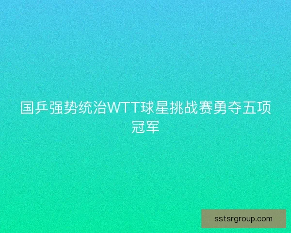 国乒强势统治WTT球星挑战赛勇夺五项冠军 国乒强势统治WTT球星挑战赛勇夺五项冠军