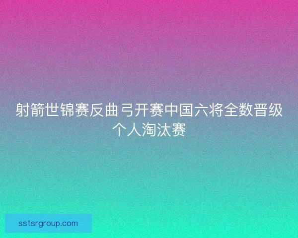 射箭世锦赛反曲弓开赛中国六将全数晋级个人淘汰赛
