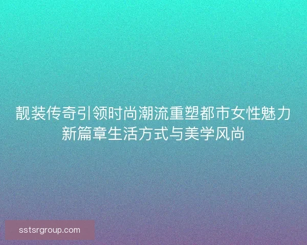 靓装传奇引领时尚潮流重塑都市女性魅力新篇章生活方式与美学风尚