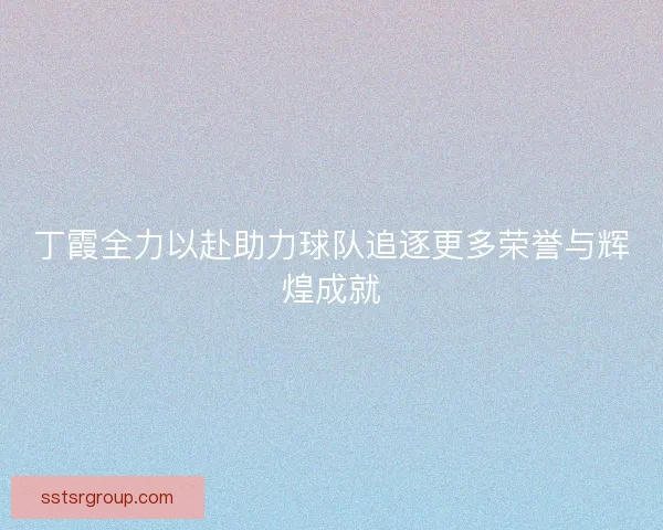 丁霞全力以赴助力球队追逐更多荣誉与辉煌成就