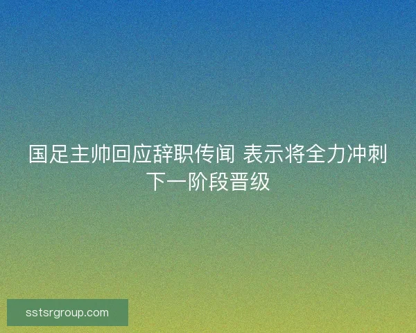 国足主帅回应辞职传闻 表示将全力冲刺下一阶段晋级