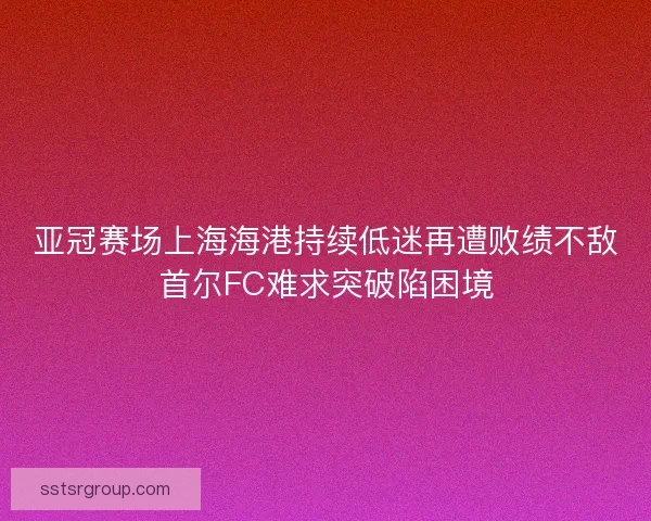 亚冠赛场上海海港持续低迷再遭败绩不敌首尔FC难求突破陷困境