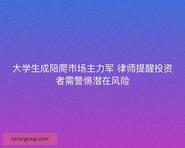 大学生成陪爬市场主力军 律师提醒投资者需警惕潜在风险 大学生成陪爬市场主力军 律师提醒投资者需警惕潜在风险