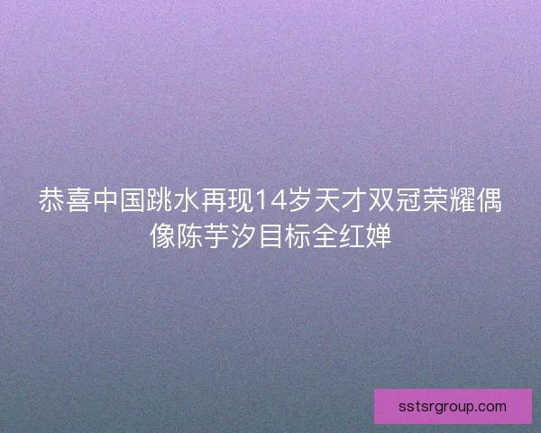 恭喜中国跳水再现14岁天才双冠荣耀偶像陈芋汐目标全红婵