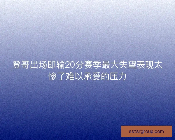 登哥出场即输20分赛季最大失望表现太惨了难以承受的压力 登哥出场即输20分赛季最大失望表现太惨了难以承受的压力