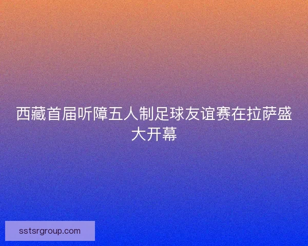 西藏首届听障五人制足球友谊赛在拉萨盛大开幕