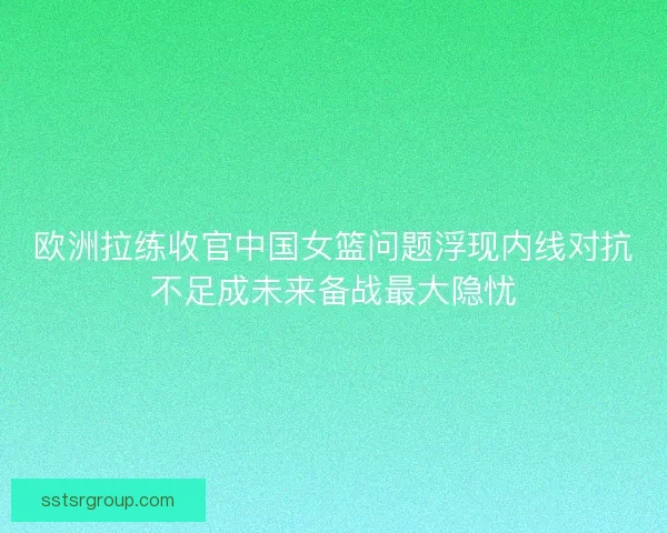欧洲拉练收官中国女篮问题浮现内线对抗不足成未来备战最大隐忧