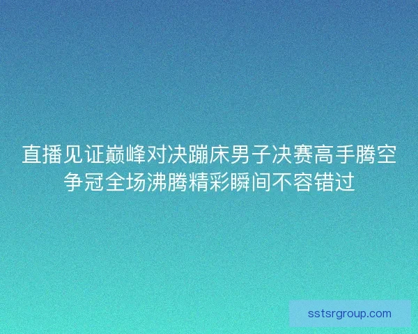 直播见证巅峰对决蹦床男子决赛高手腾空争冠全场沸腾精彩瞬间不容错过 直播见证巅峰对决蹦床男子决赛高手腾空争冠全场沸腾精彩瞬间不容错过