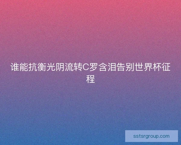 谁能抗衡光阴流转C罗含泪告别世界杯征程 谁能抗衡光阴流转C罗含泪告别世界杯征程