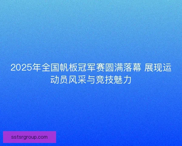 2025年全国帆板冠军赛圆满落幕 展现运动员风采与竞技魅力