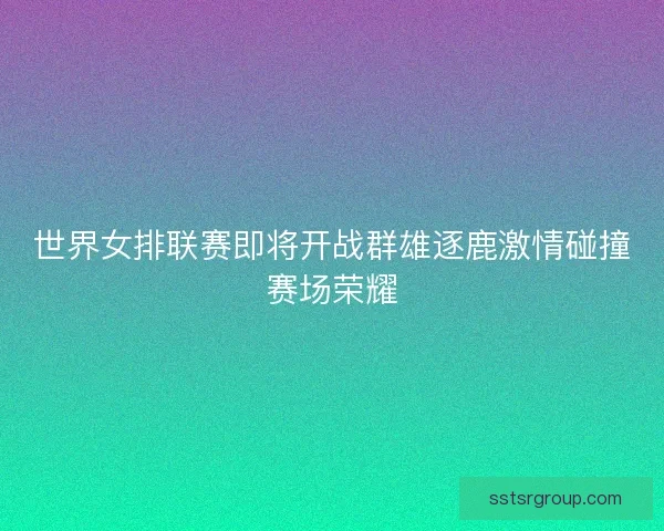 世界女排联赛即将开战群雄逐鹿激情碰撞赛场荣耀