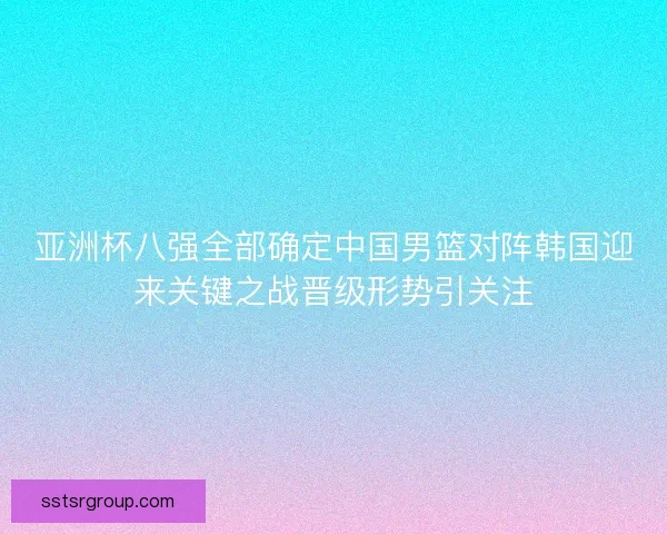亚洲杯八强全部确定中国男篮对阵韩国迎来关键之战晋级形势引关注 亚洲杯八强全部确定中国男篮对阵韩国迎来关键之战晋级形势引关注