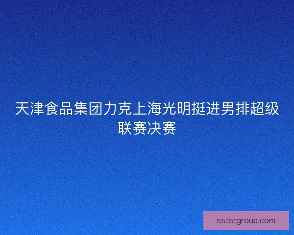 天津食品集团力克上海光明挺进男排超级联赛决赛