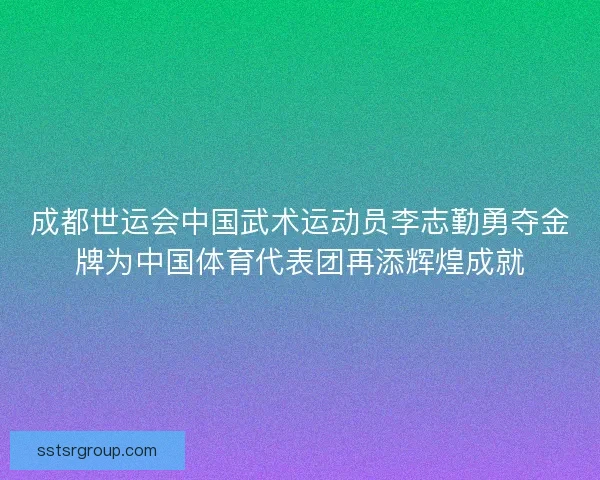 成都世运会中国武术运动员李志勤勇夺金牌为中国体育代表团再添辉煌成就
