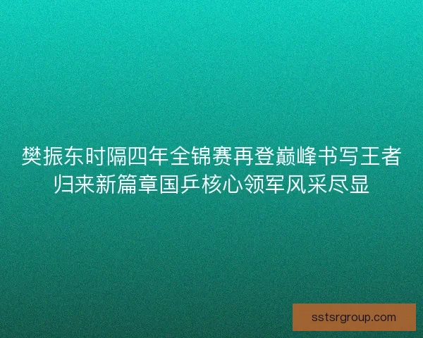樊振东时隔四年全锦赛再登巅峰书写王者归来新篇章国乒核心领军风采尽显