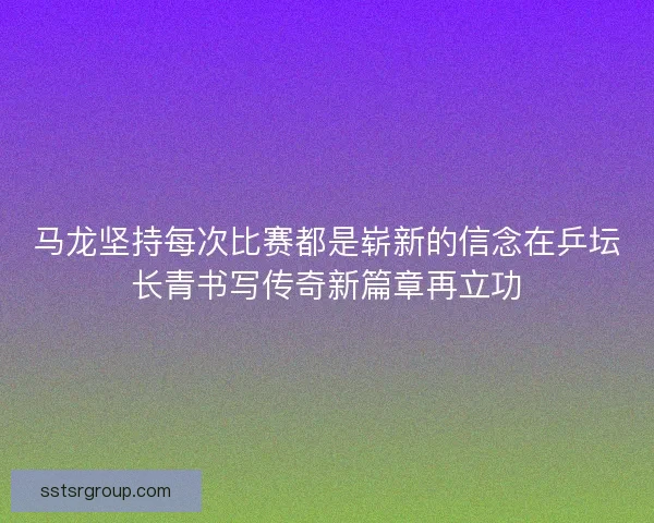 马龙坚持每次比赛都是崭新的信念在乒坛长青书写传奇新篇章再立功