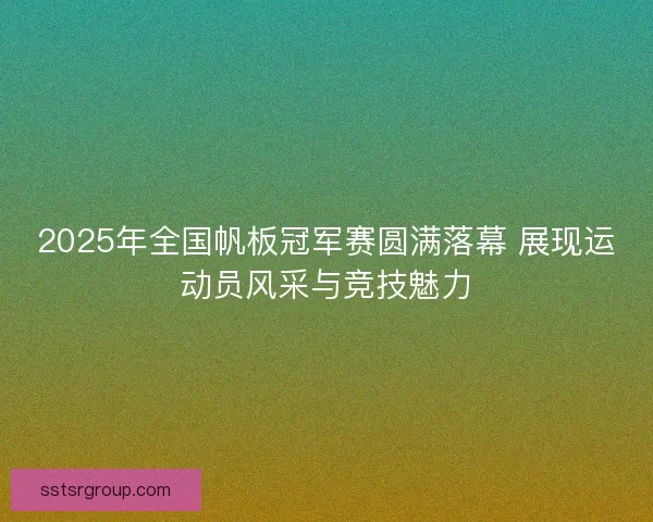 2025年全国帆板冠军赛圆满落幕 展现运动员风采与竞技魅力