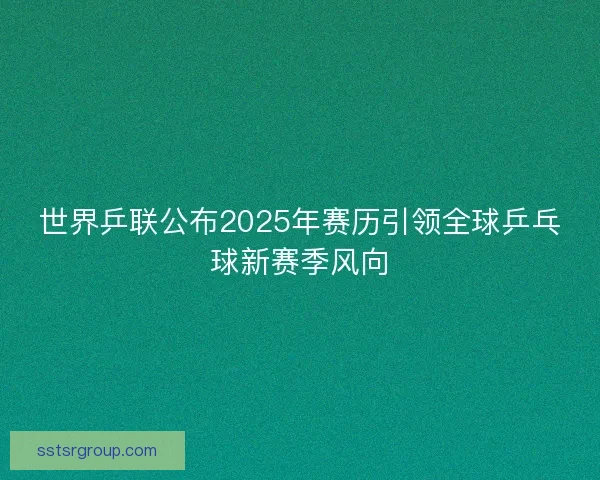 世界乒联公布2025年赛历引领全球乒乓球新赛季风向