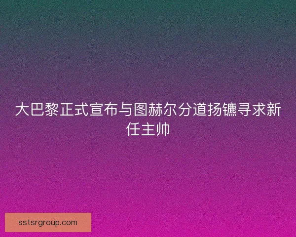 大巴黎正式宣布与图赫尔分道扬镳寻求新任主帅