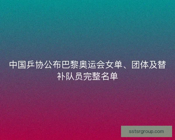 中国乒协公布巴黎奥运会女单、团体及替补队员完整名单