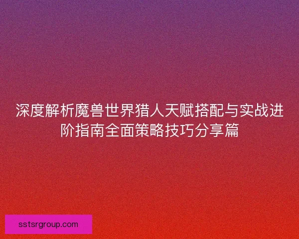 深度解析魔兽世界猎人天赋搭配与实战进阶指南全面策略技巧分享篇 深度解析魔兽世界猎人天赋搭配与实战进阶指南全面策略技巧分享篇