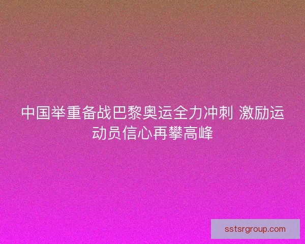 中国举重备战巴黎奥运全力冲刺 激励运动员信心再攀高峰 中国举重备战巴黎奥运全力冲刺 激励运动员信心再攀高峰