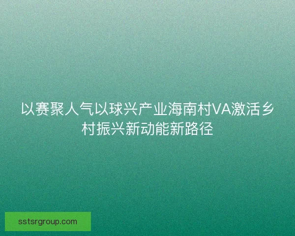 以赛聚人气以球兴产业海南村VA激活乡村振兴新动能新路径 以赛聚人气以球兴产业海南村VA激活乡村振兴新动能新路径