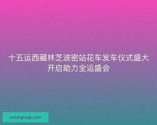 十五运西藏林芝波密站花车发车仪式盛大开启助力全运盛会